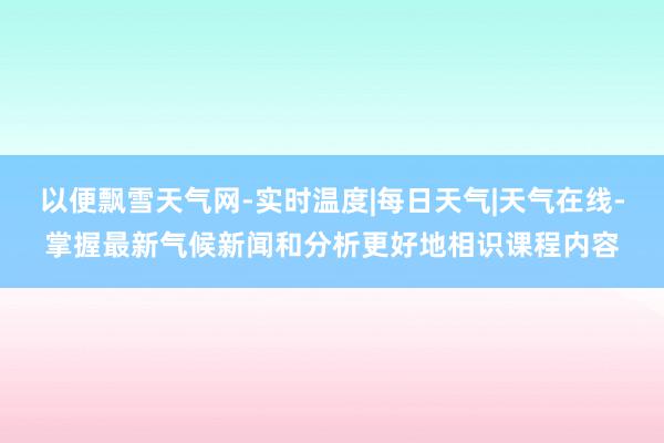 以便飘雪天气网-实时温度|每日天气|天气在线-掌握最新气候新闻和分析更好地相识课程内容